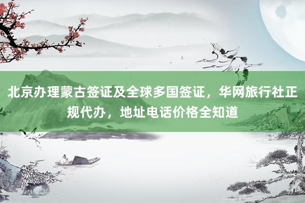 北京办理蒙古签证及全球多国签证，华网旅行社正规代办，地址电话价格全知道