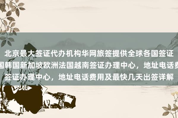 北京最大签证代办机构华网旅签提供全球各国签证服务，日本美国泰国英国韩国新加坡欧洲法国越南签证办理中心，地址电话费用及最快几天出签详解
