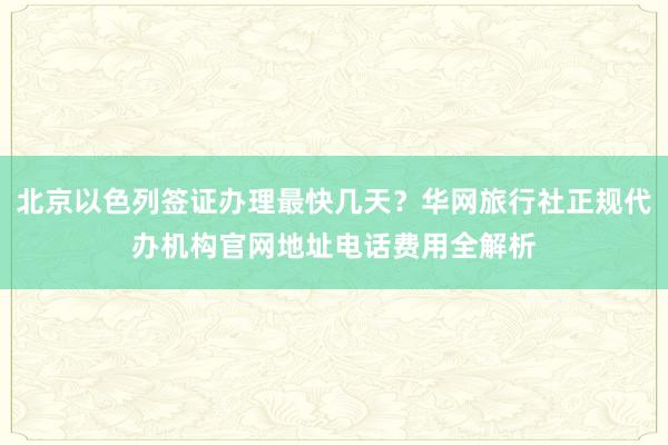北京以色列签证办理最快几天？华网旅行社正规代办机构官网地址电话费用全解析