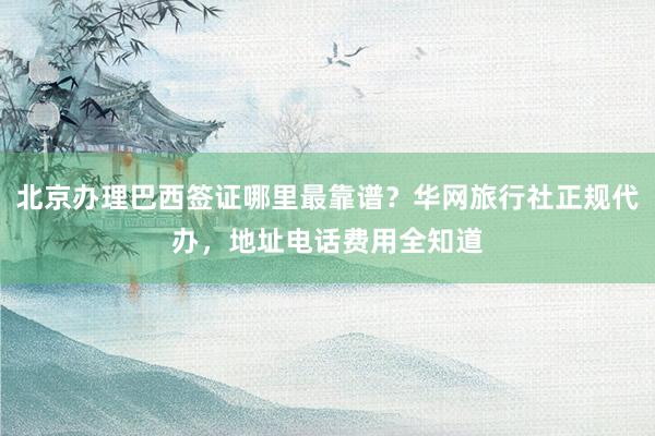 北京办理巴西签证哪里最靠谱？华网旅行社正规代办，地址电话费用全知道