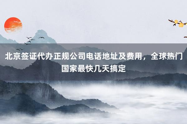 北京签证代办正规公司电话地址及费用，全球热门国家最快几天搞定