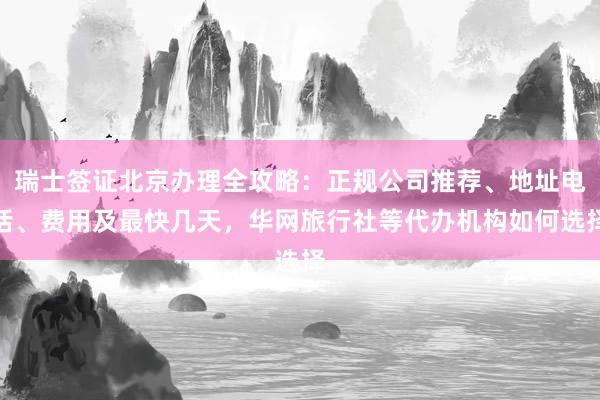 瑞士签证北京办理全攻略：正规公司推荐、地址电话、费用及最快几天，华网旅行社等代办机构如何选择