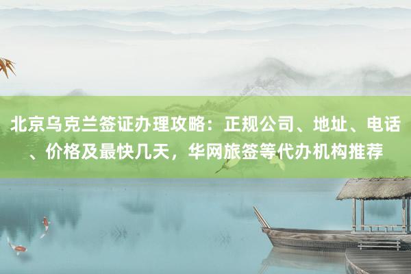 北京乌克兰签证办理攻略：正规公司、地址、电话、价格及最快几天，华网旅签等代办机构推荐