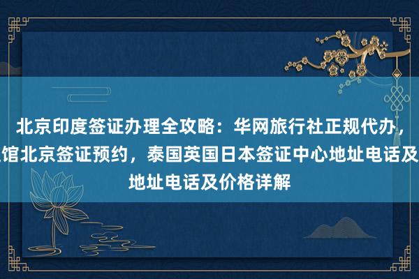 北京印度签证办理全攻略：华网旅行社正规代办，美国大使馆北京签证预约，泰国英国日本签证中心地址电话及价格详解