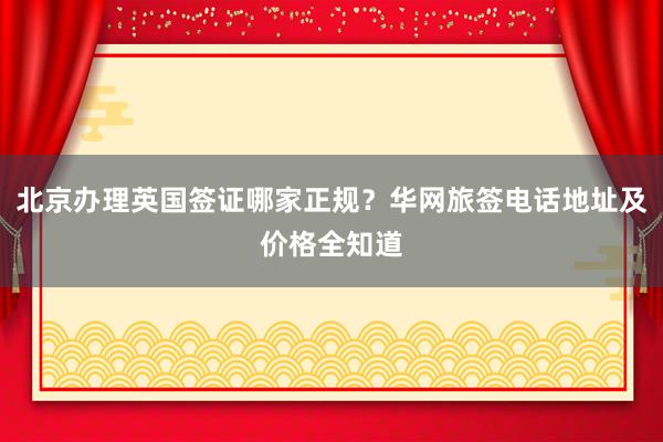 北京办理英国签证哪家正规？华网旅签电话地址及价格全知道