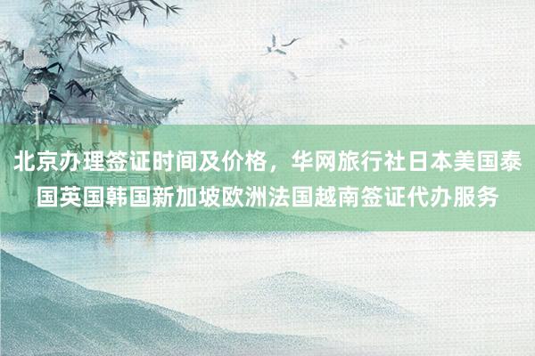 北京办理签证时间及价格，华网旅行社日本美国泰国英国韩国新加坡欧洲法国越南签证代办服务