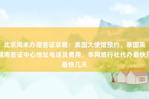 北京周末办理签证攻略：美国大使馆预约、泰国英国越南签证中心地址电话及费用，华网旅行社代办最快几天
