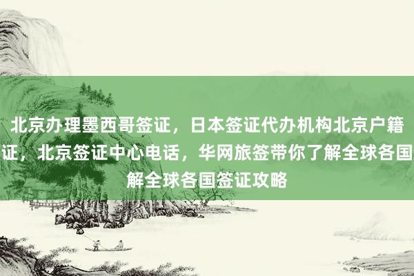 北京办理墨西哥签证，日本签证代办机构北京户籍办日本签证，北京签证中心电话，华网旅签带你了解全球各国签证攻略