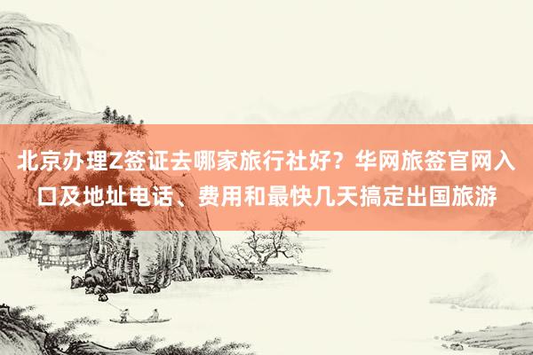北京办理Z签证去哪家旅行社好？华网旅签官网入口及地址电话、费用和最快几天搞定出国旅游