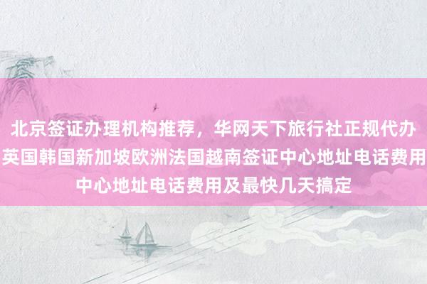 北京签证办理机构推荐，华网天下旅行社正规代办，日本美国泰国英国韩国新加坡欧洲法国越南签证中心地址电话费用及最快几天搞定
