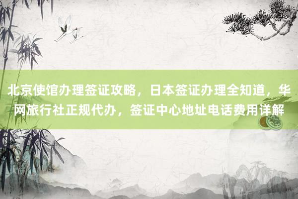 北京使馆办理签证攻略，日本签证办理全知道，华网旅行社正规代办，签证中心地址电话费用详解